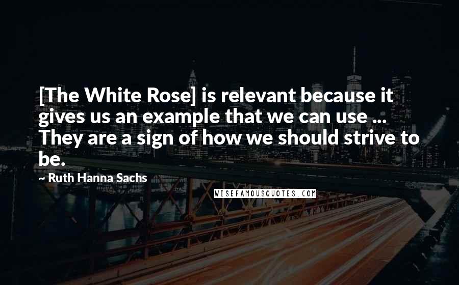 Ruth Hanna Sachs Quotes: [The White Rose] is relevant because it gives us an example that we can use ... They are a sign of how we should strive to be.