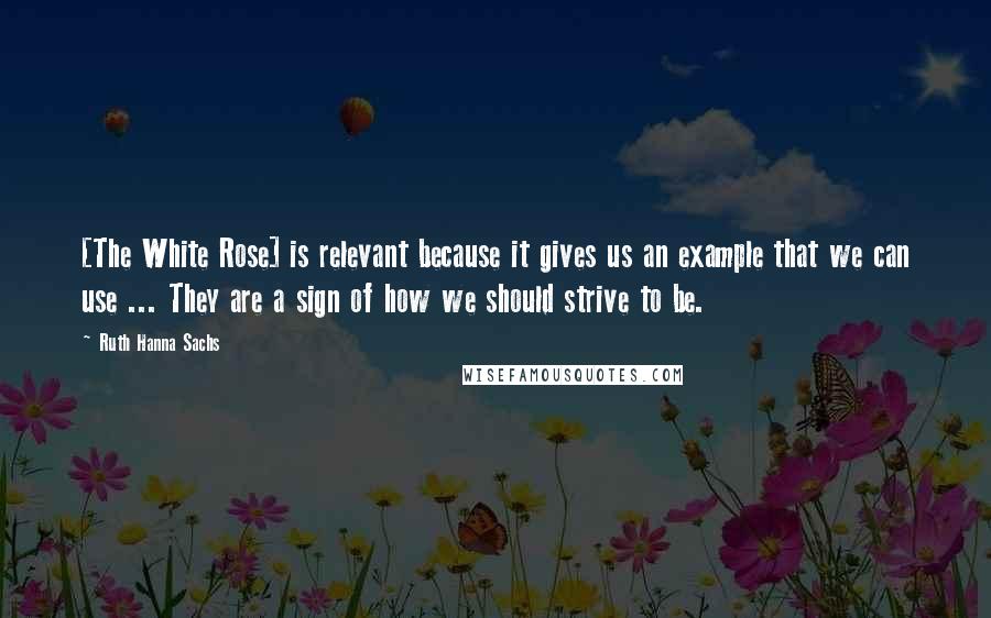 Ruth Hanna Sachs Quotes: [The White Rose] is relevant because it gives us an example that we can use ... They are a sign of how we should strive to be.