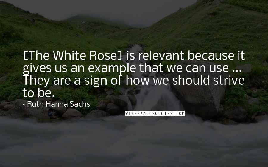 Ruth Hanna Sachs Quotes: [The White Rose] is relevant because it gives us an example that we can use ... They are a sign of how we should strive to be.