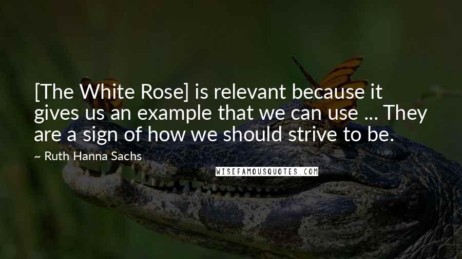 Ruth Hanna Sachs Quotes: [The White Rose] is relevant because it gives us an example that we can use ... They are a sign of how we should strive to be.