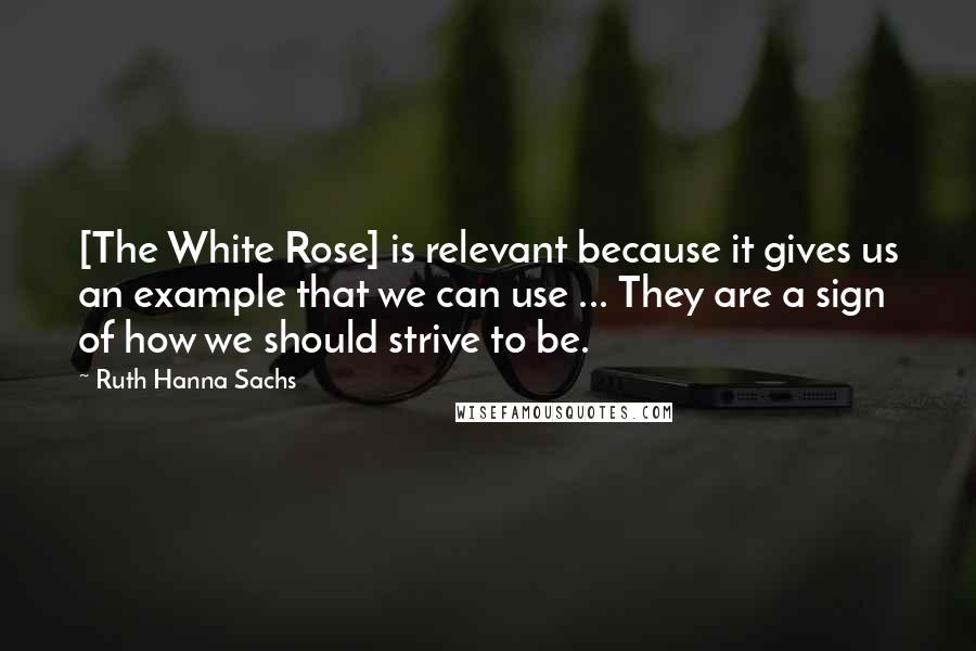 Ruth Hanna Sachs Quotes: [The White Rose] is relevant because it gives us an example that we can use ... They are a sign of how we should strive to be.