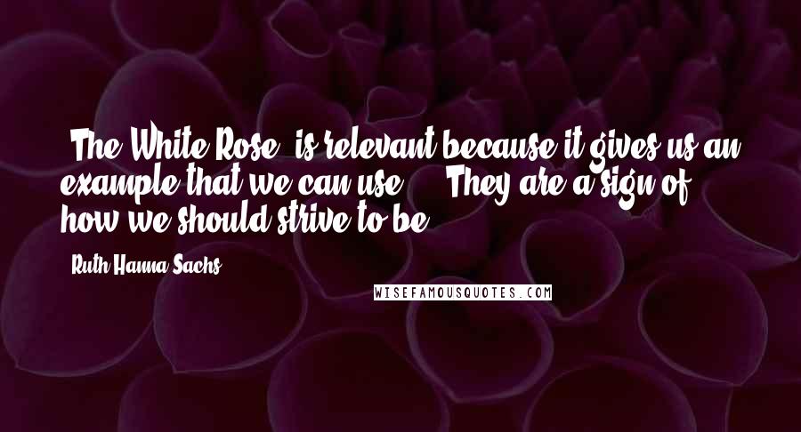 Ruth Hanna Sachs Quotes: [The White Rose] is relevant because it gives us an example that we can use ... They are a sign of how we should strive to be.