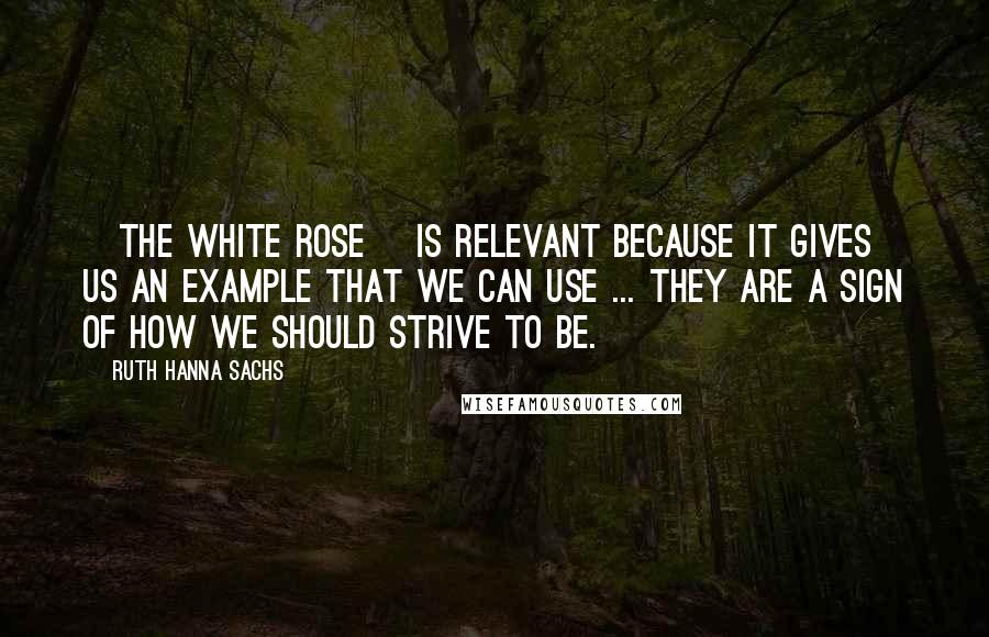 Ruth Hanna Sachs Quotes: [The White Rose] is relevant because it gives us an example that we can use ... They are a sign of how we should strive to be.