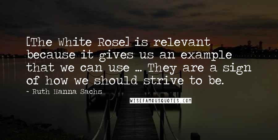 Ruth Hanna Sachs Quotes: [The White Rose] is relevant because it gives us an example that we can use ... They are a sign of how we should strive to be.