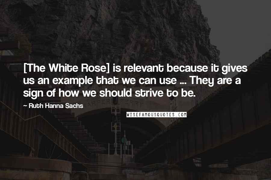 Ruth Hanna Sachs Quotes: [The White Rose] is relevant because it gives us an example that we can use ... They are a sign of how we should strive to be.