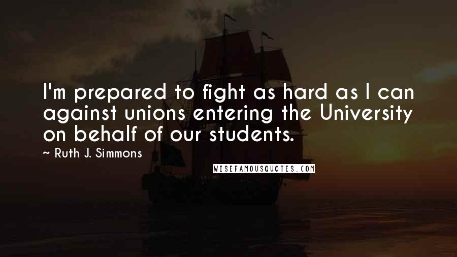 Ruth J. Simmons Quotes: I'm prepared to fight as hard as I can against unions entering the University on behalf of our students.