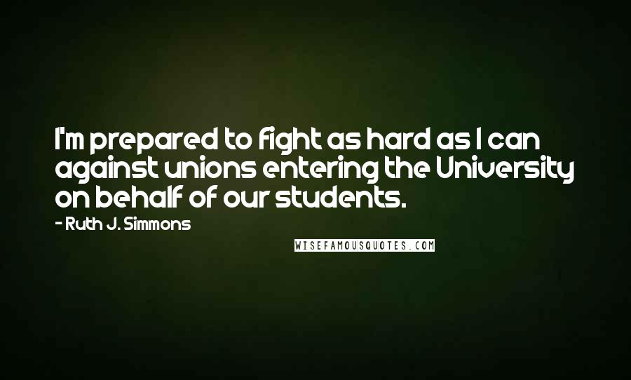 Ruth J. Simmons Quotes: I'm prepared to fight as hard as I can against unions entering the University on behalf of our students.