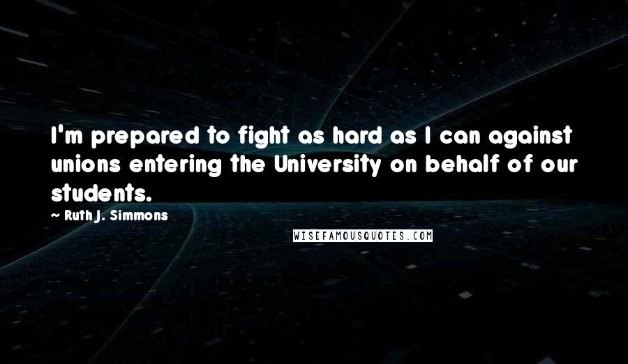 Ruth J. Simmons Quotes: I'm prepared to fight as hard as I can against unions entering the University on behalf of our students.