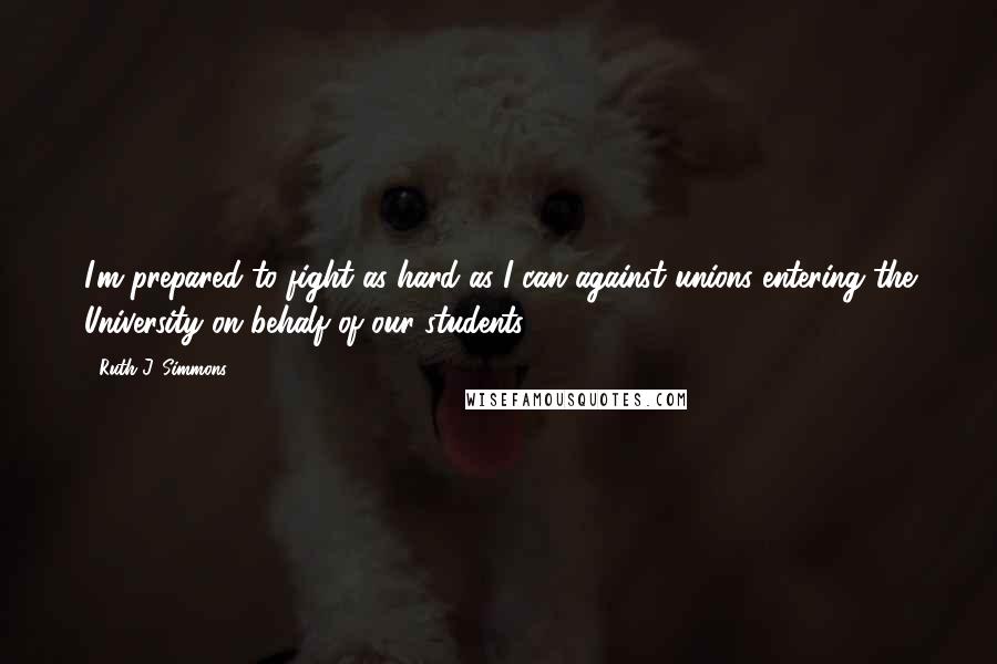 Ruth J. Simmons Quotes: I'm prepared to fight as hard as I can against unions entering the University on behalf of our students.