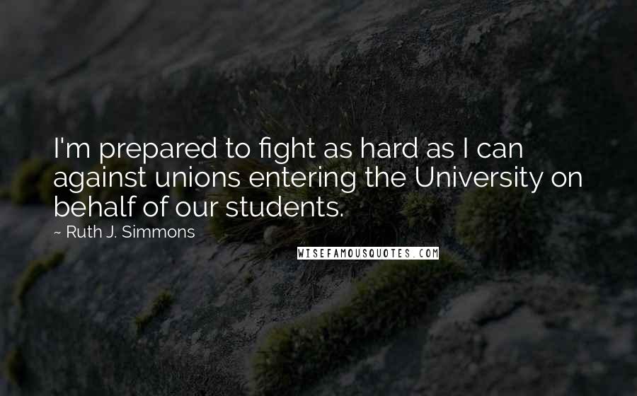 Ruth J. Simmons Quotes: I'm prepared to fight as hard as I can against unions entering the University on behalf of our students.