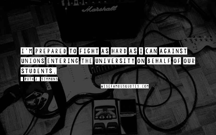 Ruth J. Simmons Quotes: I'm prepared to fight as hard as I can against unions entering the University on behalf of our students.