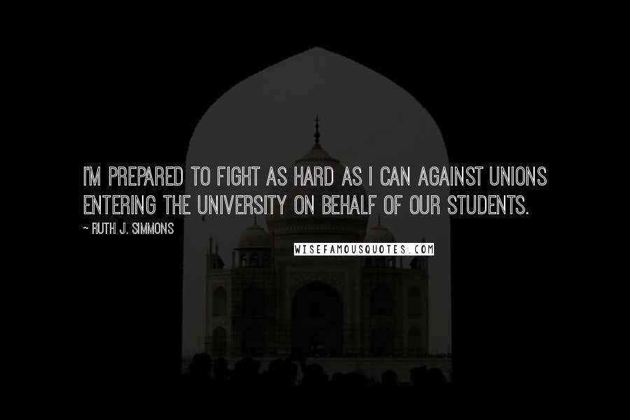 Ruth J. Simmons Quotes: I'm prepared to fight as hard as I can against unions entering the University on behalf of our students.