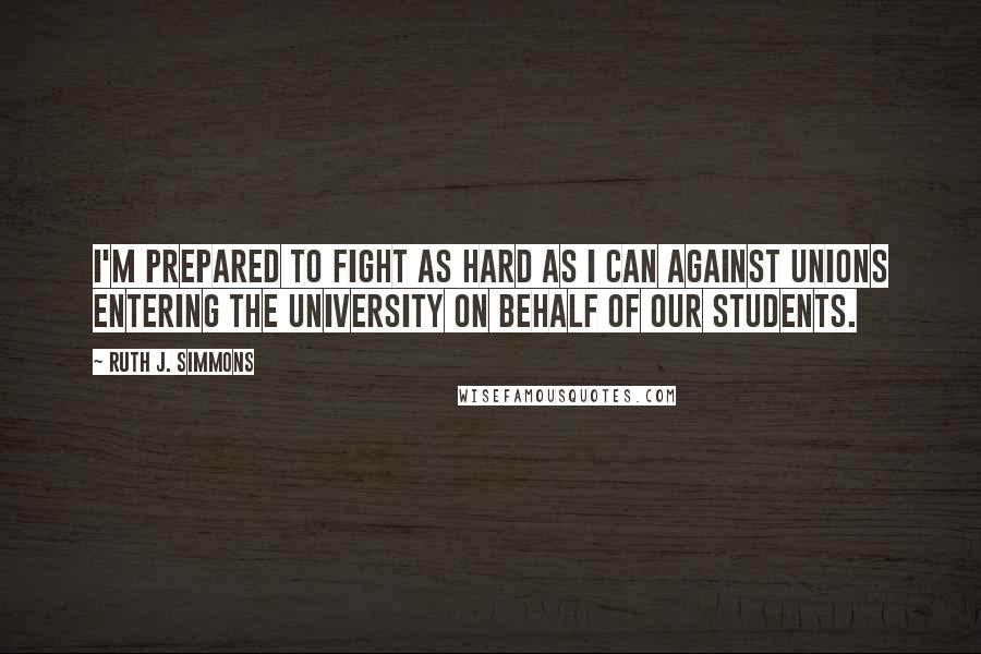 Ruth J. Simmons Quotes: I'm prepared to fight as hard as I can against unions entering the University on behalf of our students.