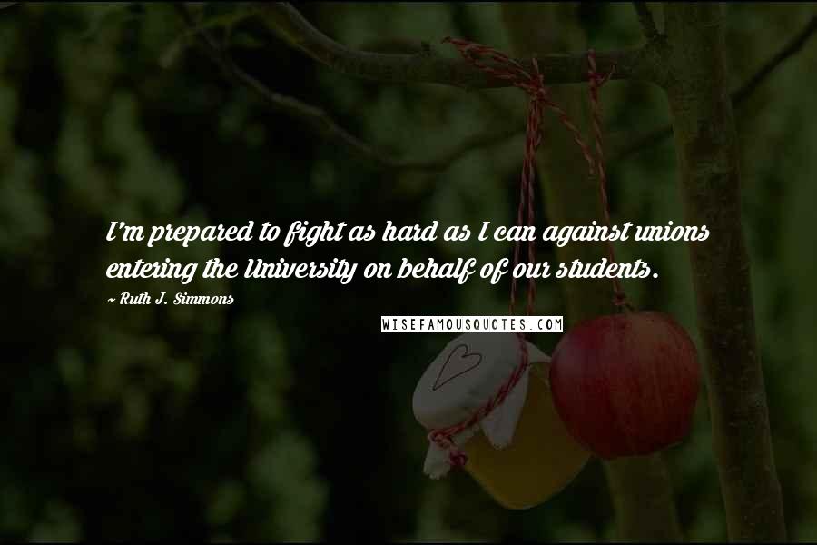 Ruth J. Simmons Quotes: I'm prepared to fight as hard as I can against unions entering the University on behalf of our students.