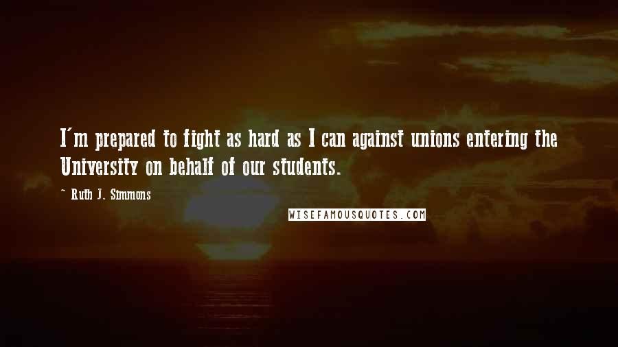 Ruth J. Simmons Quotes: I'm prepared to fight as hard as I can against unions entering the University on behalf of our students.