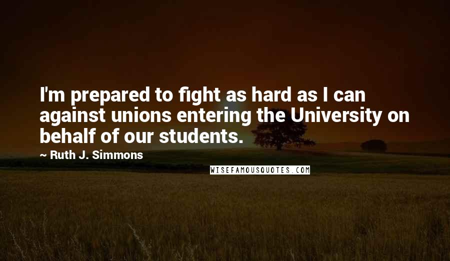 Ruth J. Simmons Quotes: I'm prepared to fight as hard as I can against unions entering the University on behalf of our students.