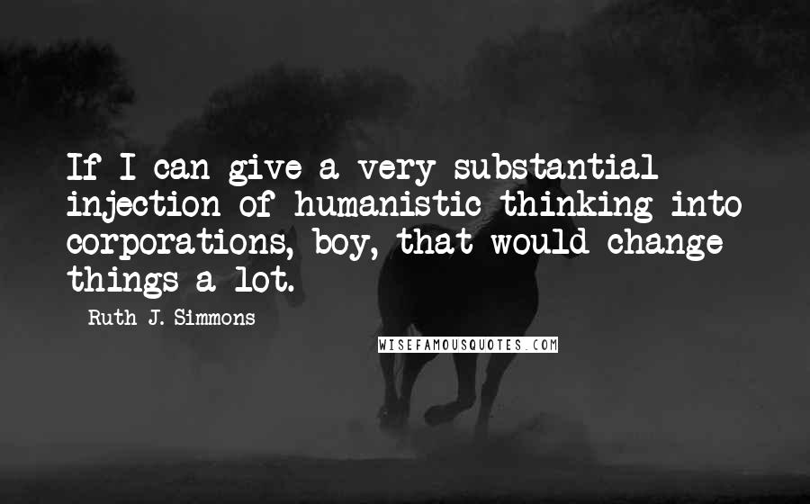 Ruth J. Simmons Quotes: If I can give a very substantial injection of humanistic thinking into corporations, boy, that would change things a lot.