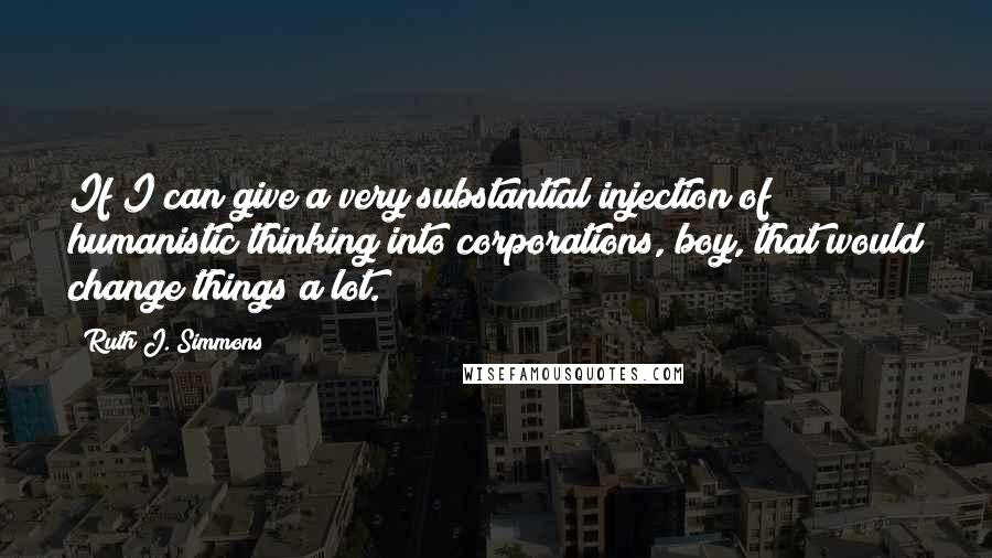 Ruth J. Simmons Quotes: If I can give a very substantial injection of humanistic thinking into corporations, boy, that would change things a lot.