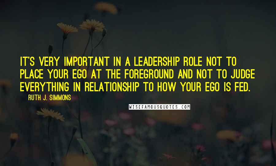 Ruth J. Simmons Quotes: It's very important in a leadership role not to place your ego at the foreground and not to judge everything in relationship to how your ego is fed.