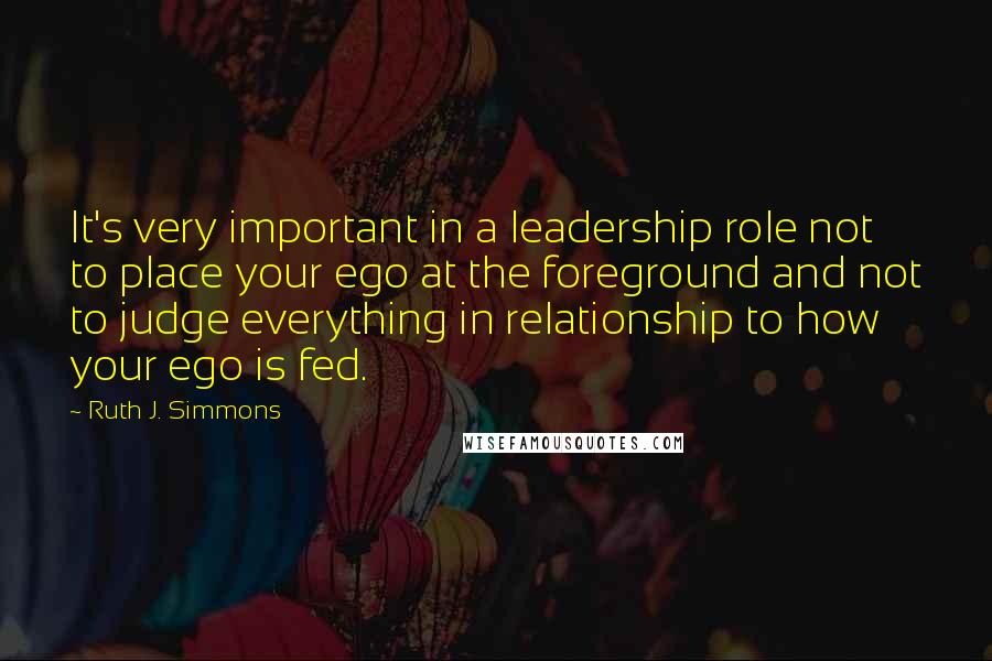 Ruth J. Simmons Quotes: It's very important in a leadership role not to place your ego at the foreground and not to judge everything in relationship to how your ego is fed.