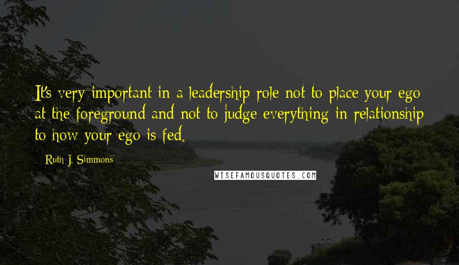 Ruth J. Simmons Quotes: It's very important in a leadership role not to place your ego at the foreground and not to judge everything in relationship to how your ego is fed.