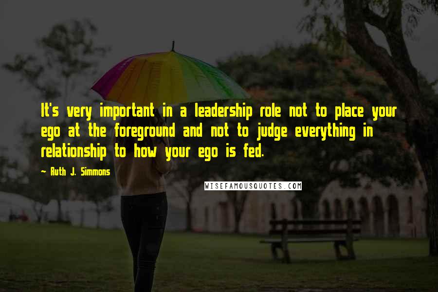 Ruth J. Simmons Quotes: It's very important in a leadership role not to place your ego at the foreground and not to judge everything in relationship to how your ego is fed.