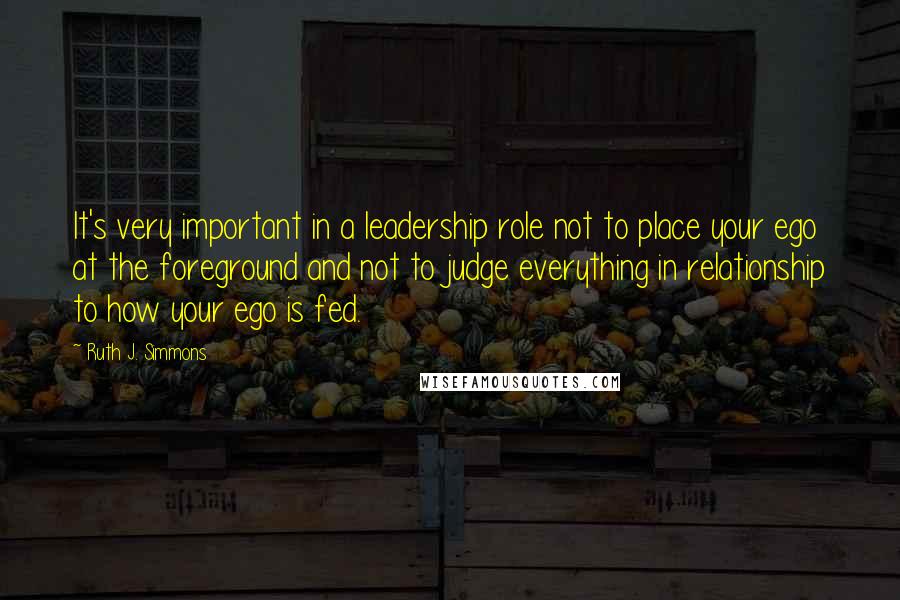 Ruth J. Simmons Quotes: It's very important in a leadership role not to place your ego at the foreground and not to judge everything in relationship to how your ego is fed.