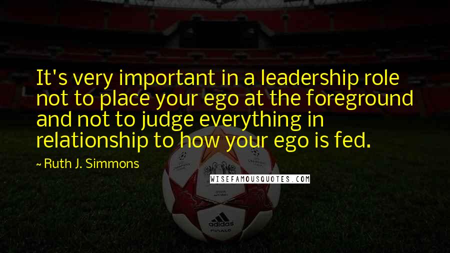 Ruth J. Simmons Quotes: It's very important in a leadership role not to place your ego at the foreground and not to judge everything in relationship to how your ego is fed.