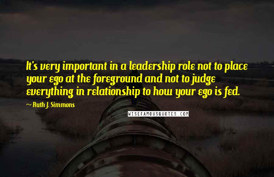 Ruth J. Simmons Quotes: It's very important in a leadership role not to place your ego at the foreground and not to judge everything in relationship to how your ego is fed.