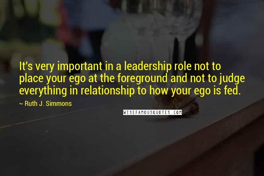 Ruth J. Simmons Quotes: It's very important in a leadership role not to place your ego at the foreground and not to judge everything in relationship to how your ego is fed.