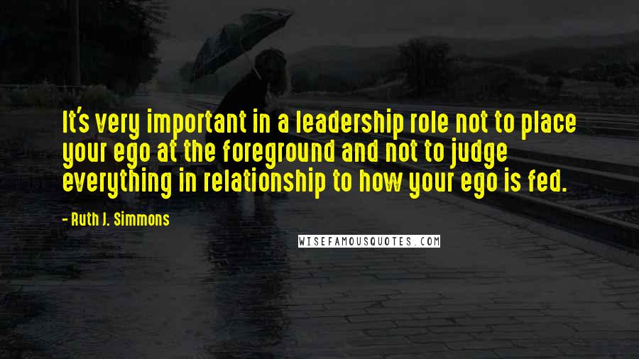 Ruth J. Simmons Quotes: It's very important in a leadership role not to place your ego at the foreground and not to judge everything in relationship to how your ego is fed.