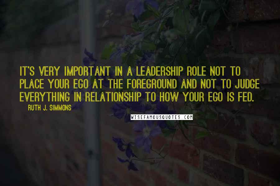 Ruth J. Simmons Quotes: It's very important in a leadership role not to place your ego at the foreground and not to judge everything in relationship to how your ego is fed.