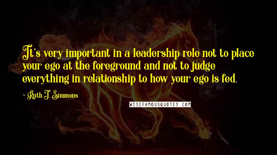 Ruth J. Simmons Quotes: It's very important in a leadership role not to place your ego at the foreground and not to judge everything in relationship to how your ego is fed.