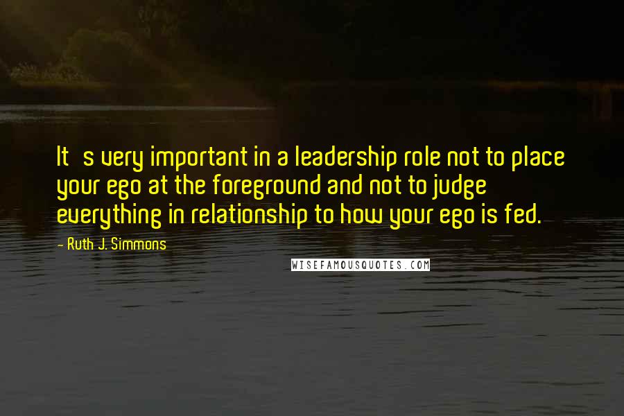 Ruth J. Simmons Quotes: It's very important in a leadership role not to place your ego at the foreground and not to judge everything in relationship to how your ego is fed.