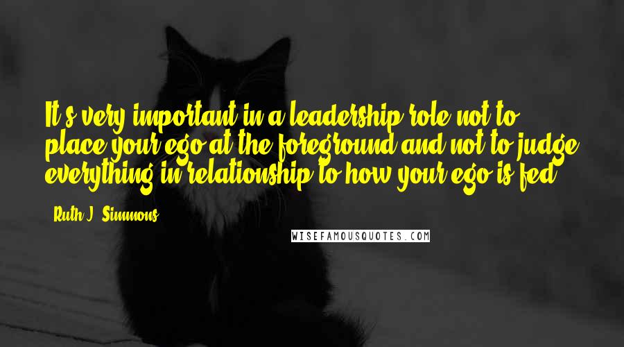 Ruth J. Simmons Quotes: It's very important in a leadership role not to place your ego at the foreground and not to judge everything in relationship to how your ego is fed.