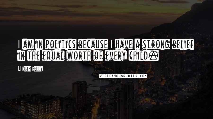 Ruth Kelly Quotes: I am in politics because I have a strong belief in the equal worth of every child.