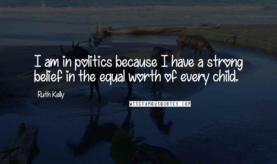 Ruth Kelly Quotes: I am in politics because I have a strong belief in the equal worth of every child.