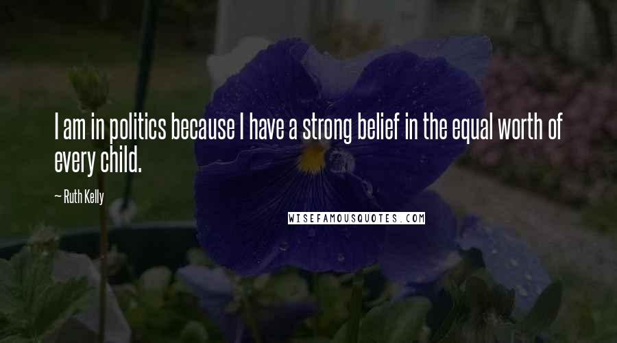Ruth Kelly Quotes: I am in politics because I have a strong belief in the equal worth of every child.