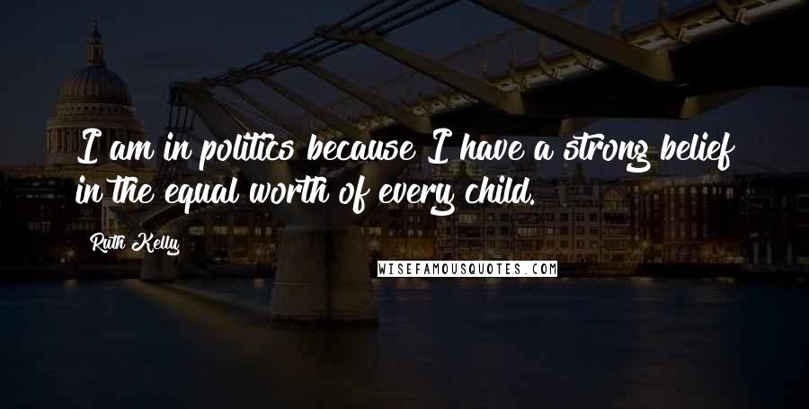 Ruth Kelly Quotes: I am in politics because I have a strong belief in the equal worth of every child.