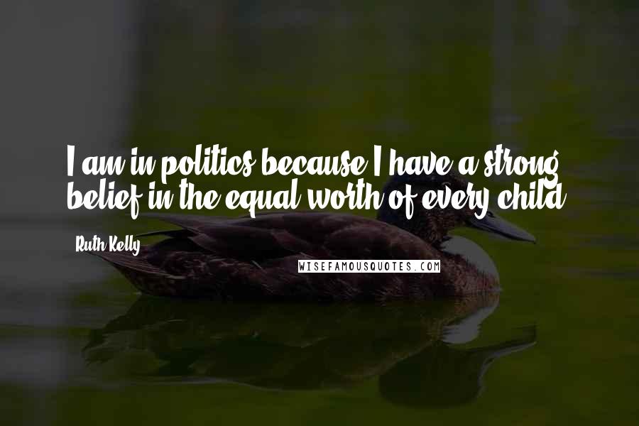 Ruth Kelly Quotes: I am in politics because I have a strong belief in the equal worth of every child.