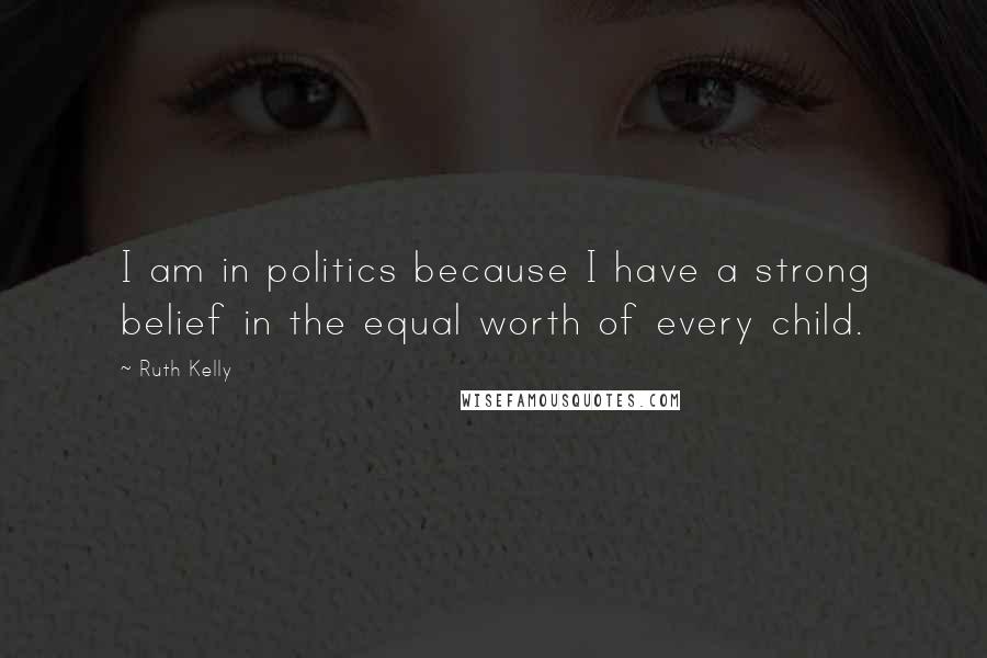 Ruth Kelly Quotes: I am in politics because I have a strong belief in the equal worth of every child.