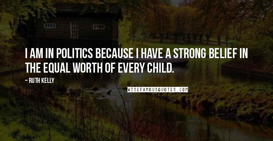 Ruth Kelly Quotes: I am in politics because I have a strong belief in the equal worth of every child.