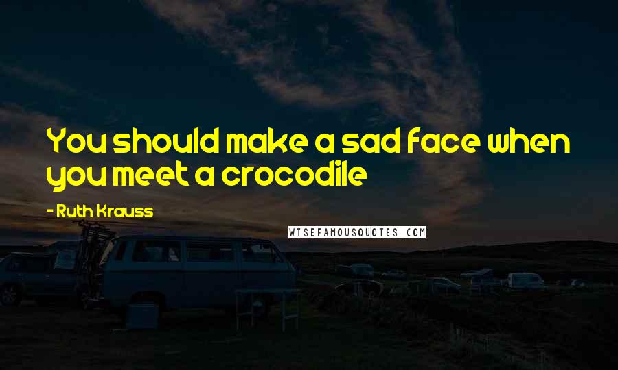 Ruth Krauss Quotes: You should make a sad face when you meet a crocodile