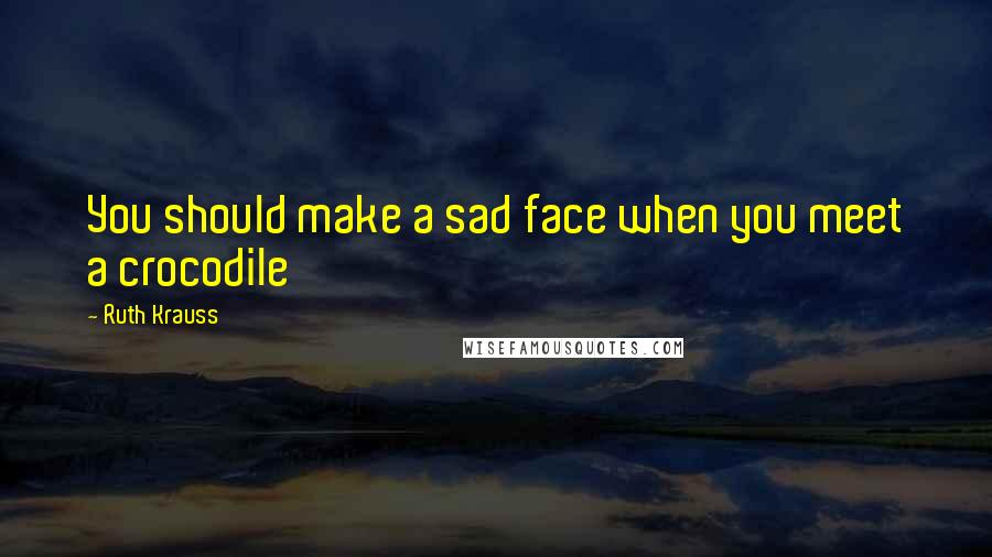 Ruth Krauss Quotes: You should make a sad face when you meet a crocodile