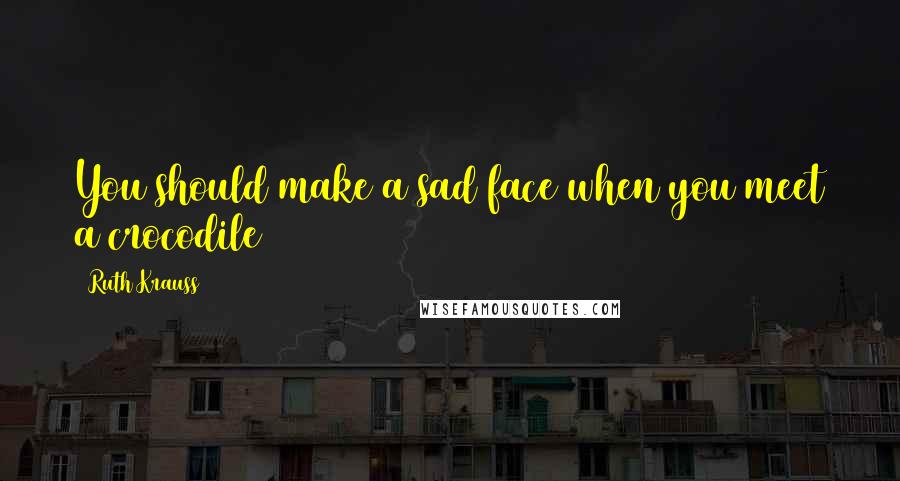 Ruth Krauss Quotes: You should make a sad face when you meet a crocodile