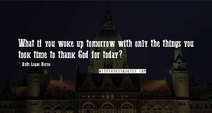 Ruth Logan Herne Quotes: What if you woke up tomorrow with only the things you took time to thank God for today?