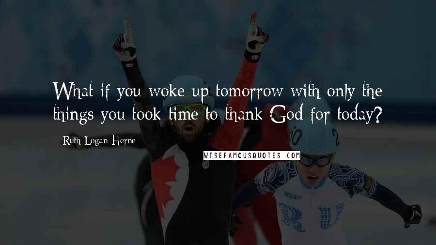 Ruth Logan Herne Quotes: What if you woke up tomorrow with only the things you took time to thank God for today?