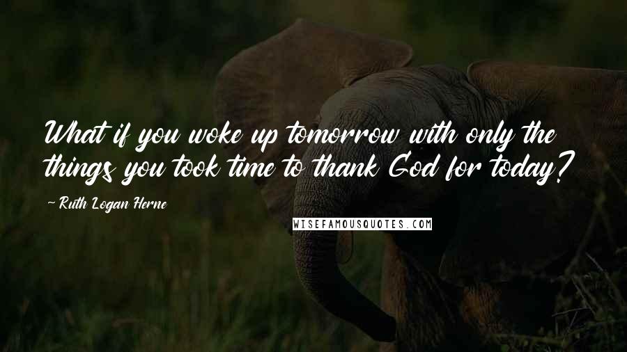 Ruth Logan Herne Quotes: What if you woke up tomorrow with only the things you took time to thank God for today?