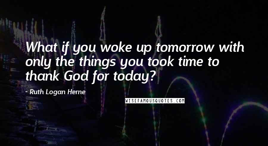 Ruth Logan Herne Quotes: What if you woke up tomorrow with only the things you took time to thank God for today?