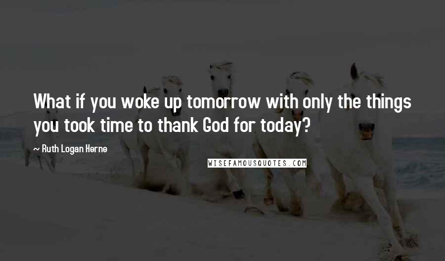 Ruth Logan Herne Quotes: What if you woke up tomorrow with only the things you took time to thank God for today?